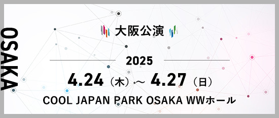 大阪公演 2025年4月24日(木)～4月27日(日) COOL JAPAN PARK OSAKA